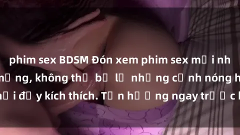 phim sex BDSM Đón xem phim sex mới nhất đang hot trên mạng, không thể bỏ lỡ những cảnh nóng hổi đầy kích thích. Tận hưởng ngay trước khi bị xoá chóng mặt!