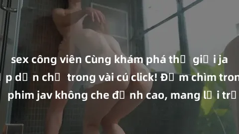 sex công viên Cùng khám phá thế giới jav không che siêu hấp dẫn chỉ trong vài cú click! Đắm chìm trong những bộ phim jav không che đỉnh cao, mang lại trải nghiệm thú vị và đầy kích thích.