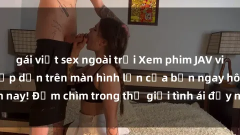 gái việt sex ngoài trời Xem phim JAV vietsub mới nhất và hấp dẫn trên màn hình lớn của bạn ngay hôm nay! Đắm chìm trong thế giới tình ái đầy nóng bỏng và kích thích.