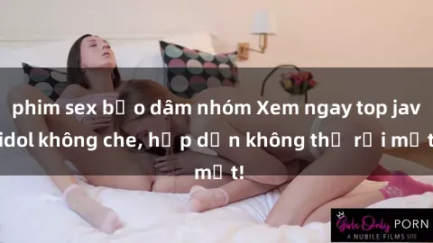 phim sex bạo dâm nhóm Xem ngay top jav idol không che, hấp dẫn không thể rời mắt!