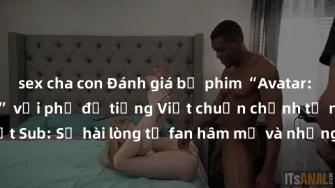 sex cha con Đánh giá bộ phim “Avatar: The Last Airbender” với phụ đề tiếng Việt chuẩn chỉnh từ nhóm Jav Việt Sub: Sự hài lòng từ fan hâm mộ và những điểm đáng chú ý trong bộ phim.