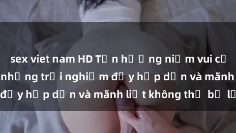 sex viet nam HD Tận hưởng niềm vui của sex với gái trẻ: những trải nghiệm đầy hấp dẫn và mãnh liệt không thể bỏ lỡ