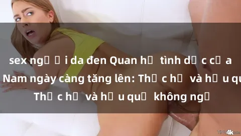 sex người da đen Quan hệ tình dục của nữ sinh Việt Nam ngày càng tăng lên: Thực hư và hậu quả không ngờ