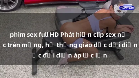 phim sex full HD Phát hiện clip sex nữ sinh gây sốc trên mạng, hệ thống giáo dục đối diện áp lực lớn