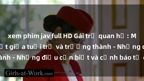 xem phim jav full HD Gái trẻ quan hệ: Mối quan hệ khác biệt giữa tuổi trẻ và trưởng thành - Những điều cần biết và cảnh báo từ chuyên gia