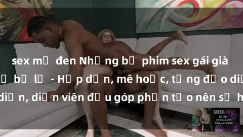 sex mỹ đen Những bộ phim sex gái già đỉnh cao không thể bỏ lỡ - Hấp dẫn, mê hoặc, từng đạo diễn, diễn viên đều góp phần tạo nên sự hấp dẫn, kích thích.