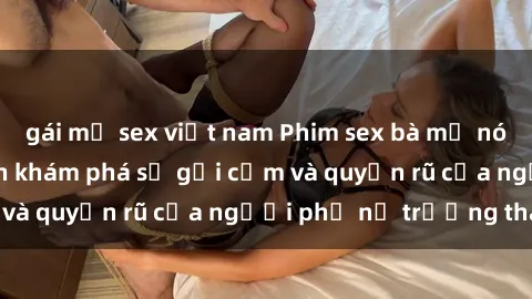 gái mỹ sex việt nam Phim sex bà mẹ nóng bỏng: Hành trình khám phá sự gợi cảm và quyến rũ của người phụ nữ trưởng thành.