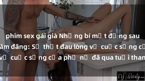 phim sex gái già Những bí mật đằng sau vẻ ngoài gái già dâm đãng: Sự thật đau lòng về cuộc sống của phụ nữ đã qua tuổi thanh xuân