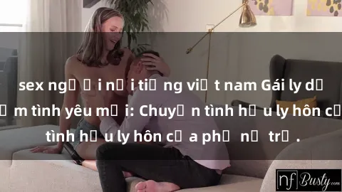 sex người nổi tiếng việt nam Gái ly dị quan hệ tìm kiếm tình yêu mới: Chuyện tình hậu ly hôn của phụ nữ trẻ.