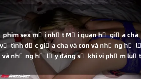phim sex mới nhất Mối quan hệ giữa cha và con: Sự thật về tình dục giữa cha và con và những hệ lụy đáng sợ khi vi phạm luật pháp.