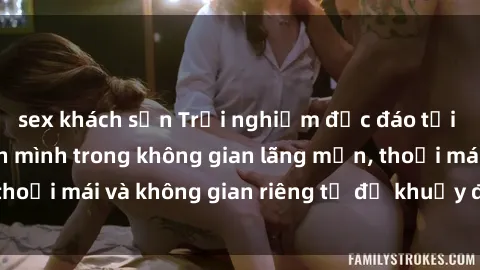 sex khách sạn Trải nghiệm độc đáo tại sex nhà nghỉ: ẩn mình trong không gian lãng mạn, thoải mái và không gian riêng tư để khuấy động tình ái.
