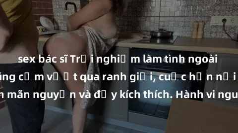 sex bác sĩ Trải nghiệm làm tình ngoài đường: Khi lòng dũng cảm vượt qua ranh giới, cuộc hẹn nơi công cộng trở nên mãn nguyện và đầy kích thích. Hành vi nguy hiểm, nhưng cũng tạo nên cảm giác mới mẻ và