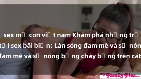sex mẹ con việt nam Khám phá những trải nghiệm độc đáo tại sex bãi biển: Làn sóng đam mê và sự nóng bỏng cháy bỏng trên cát trắng