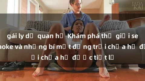 gái ly dị quan hệ Khám phá thế giới sex quán karaoke và những bí mật động trời chưa hề được tiết lộ
