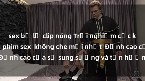 sex bị lộ clip nóng Trải nghiệm cực kỳ nóng bỏng trong phim sex  không che mới nhất  Đỉnh cao của sự sung sướng và tận hưởng chân thật