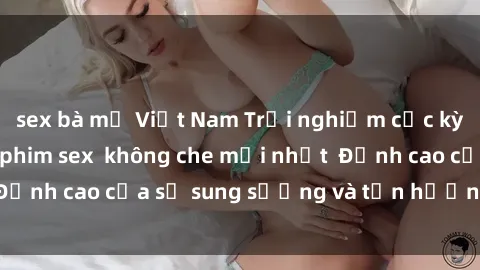 sex bà mẹ Việt Nam Trải nghiệm cực kỳ nóng bỏng trong phim sex  không che mới nhất  Đỉnh cao của sự sung sướng và tận hưởng chân thật