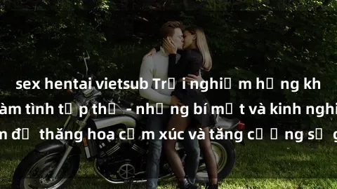 sex hentai vietsub Trải nghiệm hứng khởi cùng với việc làm tình tập thể - những bí mật và kinh nghiệm để thăng hoa cảm xúc và tăng cường sự gắn kết trong mối quan hệ