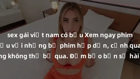 sex gái việt nam có bầu Xem ngay phim sex bukkake hàng đầu với những bộ phim hấp dẫn, cảnh quay nóng bỏng không thể bỏ qua. Đảm bảo bạn sẽ hài lòng với trải nghiệm mới lạ này!