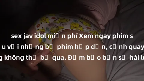 sex jav idol miễn phí Xem ngay phim sex bukkake hàng đầu với những bộ phim hấp dẫn, cảnh quay nóng bỏng không thể bỏ qua. Đảm bảo bạn sẽ hài lòng với trải nghiệm mới lạ này!