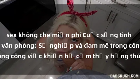 sex không che miễn phí Cuộc sống tình dục của nhân viên văn phòng: Sự nghiệp và đam mê trong công việc khiến họ cảm thấy hứng thú với tình dục?