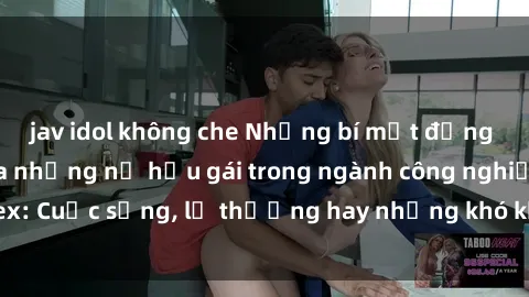 jav idol không che Những bí mật đằng sau cuộc sống của những nữ hầu gái trong ngành công nghiệp sex: Cuộc sống, lẽ thường hay những khó khăn mà họ phải đối mặt.