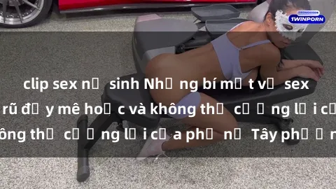 clip sex nữ sinh Những bí mật về sex gái Tây: Sự quyến rũ đầy mê hoặc và không thể cưỡng lại của phụ nữ Tây phương