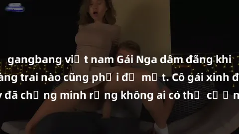 gangbang việt nam Gái Nga dâm đãng khiến tim bất cứ chàng trai nào cũng phải đỏ mặt. Cô gái xinh đẹp này đã chứng minh rằng không ai có thể cưỡng lại khi cô làm tình đắm say.