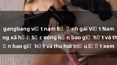 gangbang việt nam Bộ ảnh gái Việt Nam nude gây sốt mạng xã hội: Sắc nóng hơn bao giờ hết và thu hút triệu lượt xem