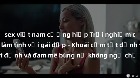 sex việt nam cưỡng hiếp Trải nghiệm cực kỳ thú vị khi làm tình với gái đẹp - Khoái cảm tột đỉnh và đam mê bùng nổ không ngờ chỉ trong một đêm!