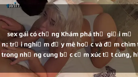 sex gái có chồng Khám phá thế giới mới với sex người lớn: trải nghiệm đầy mê hoặc và đắm chìm trong những cung bậc cảm xúc tột cùng, hứng khởi và cuốn hút.