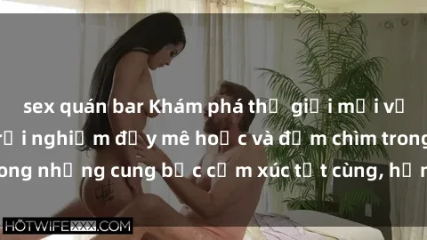 sex quán bar Khám phá thế giới mới với sex người lớn: trải nghiệm đầy mê hoặc và đắm chìm trong những cung bậc cảm xúc tột cùng, hứng khởi và cuốn hút.