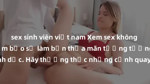 sex sinh viên việt nam Xem sex không che HD miễn phí đảm bảo sẽ làm bạn thỏa mãn tưởng tượng và nhu cầu tình dục. Hãy thưởng thức những cảnh quay hấp dẫn và mãnh liệt ngay bây giờ!