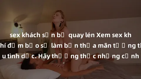 sex khách sạn bị quay lén Xem sex không che HD miễn phí đảm bảo sẽ làm bạn thỏa mãn tưởng tượng và nhu cầu tình dục. Hãy thưởng thức những cảnh quay hấp dẫn và mãnh liệt ngay bây giờ!