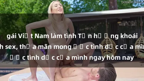 gái Việt Nam làm tình Tận hưởng khoái cảm với gái xinh sex, thỏa mãn mong ước tình dục của mình ngay hôm nay