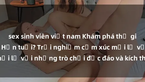 sex sinh viên việt nam Khám phá thế giới sex trực tuyến: Hơn tuổi? Trải nghiệm cảm xúc mới lạ với những trò chơi độc đáo và kích thích người lớn