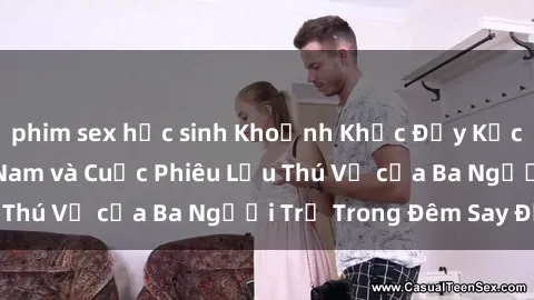 phim sex học sinh Khoảnh Khắc Đầy Kịch Tính: Sex  Việt Nam và Cuộc Phiêu Lưu Thú Vị của Ba Người Trẻ Trong Đêm Say Đắm