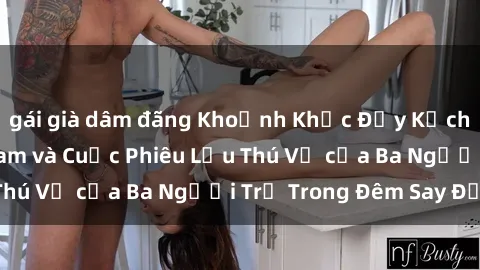gái già dâm đãng Khoảnh Khắc Đầy Kịch Tính: Sex  Việt Nam và Cuộc Phiêu Lưu Thú Vị của Ba Người Trẻ Trong Đêm Say Đắm