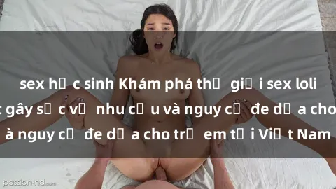 sex học sinh Khám phá thế giới sex loli Việt Nam: Sự thật gây sốc về nhu cầu và nguy cơ đe dọa cho trẻ em tại Việt Nam
