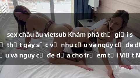 sex châu âu vietsub Khám phá thế giới sex loli Việt Nam: Sự thật gây sốc về nhu cầu và nguy cơ đe dọa cho trẻ em tại Việt Nam