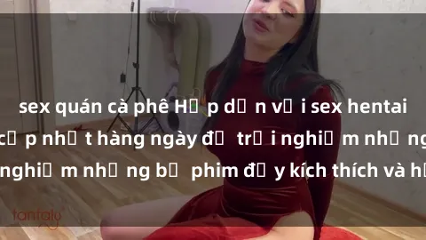 sex quán cà phê Hấp dẫn với sex hentai vietsub mới nhất, cập nhật hàng ngày để trải nghiệm những bộ phim đầy kích thích và hấp dẫn.