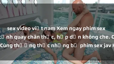 sex video việt nam Xem ngay phim sex jav HD với những cảnh quay chân thực, hấp dẫn không che. Cùng thưởng thức những bộ phim sex jav HD hot nhất hiện nay!