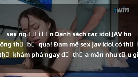 sex người lớn Danh sách các idol JAV hot nhất hiện nay không thể bỏ qua! Đam mê sex jav idol có thể khám phá ngay để thỏa mãn nhu cầu giải trí của mình!